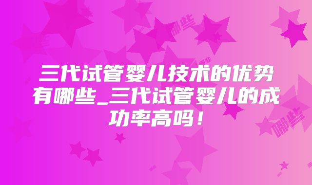 三代试管婴儿技术的优势有哪些_三代试管婴儿的成功率高吗!