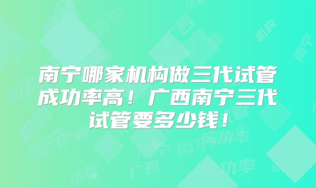 南宁哪家机构做三代试管成功率高！广西南宁三代试管要多少钱！