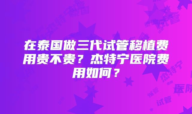 在泰国做三代试管移植费用贵不贵？杰特宁医院费用如何？