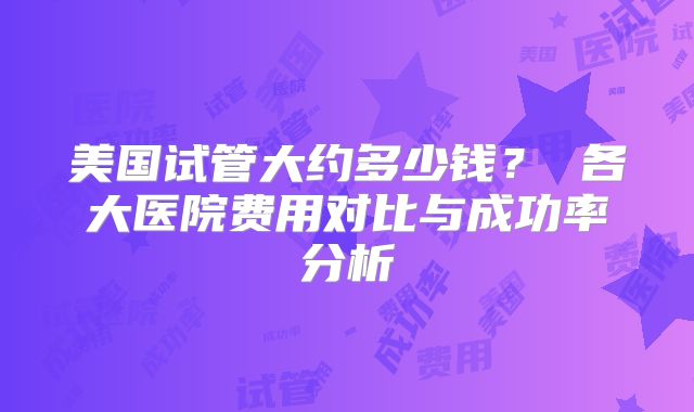 美国试管大约多少钱？ 各大医院费用对比与成功率分析