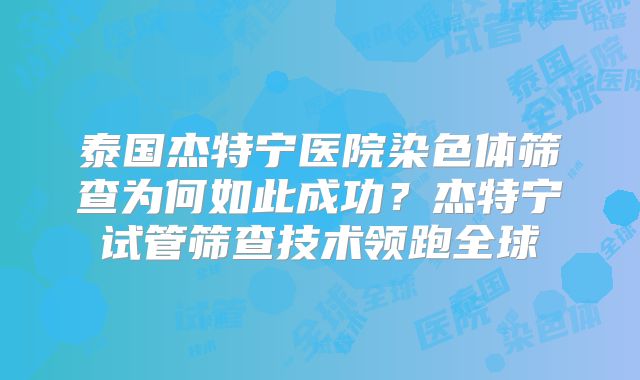 泰国杰特宁医院染色体筛查为何如此成功?杰特宁试管筛查技术领跑全球