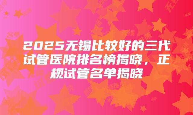 2025无锡比较好的三代试管医院排名榜揭晓，正规试管名单揭晓