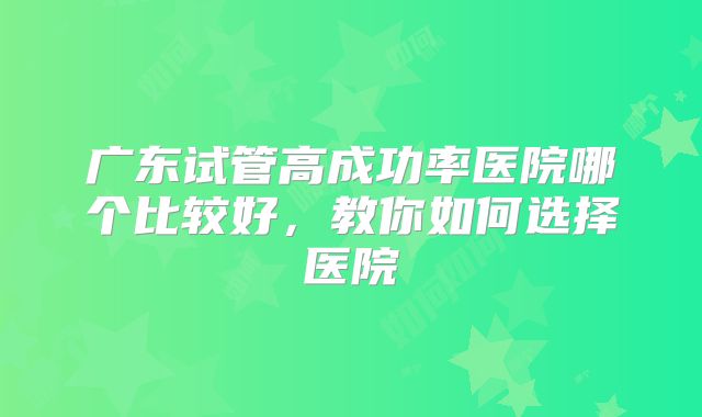 广东试管高成功率医院哪个比较好,教你如何选择医院