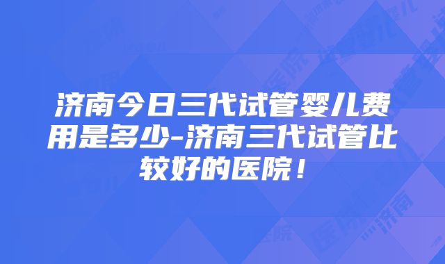 济南今日三代试管婴儿费用是多少-济南三代试管比较好的医院!