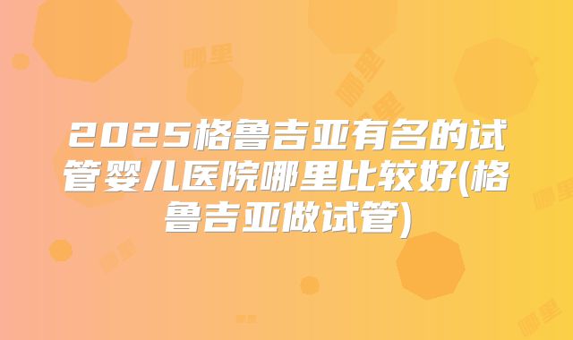 2025格鲁吉亚有名的试管婴儿医院哪里比较好(格鲁吉亚做试管)