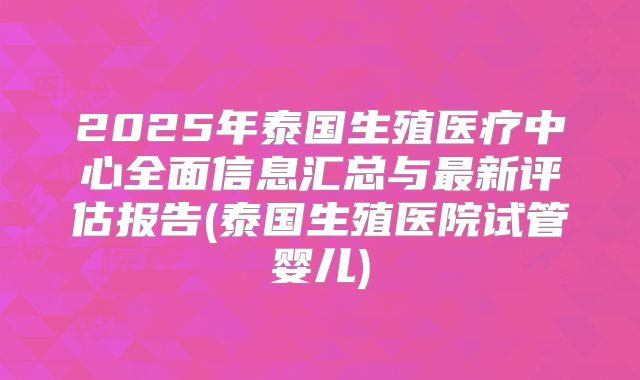 2025年泰国生殖医疗中心全面信息汇总与最新评估报告(泰国生殖医院试管婴儿)