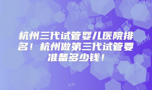 杭州三代试管婴儿医院排名！杭州做第三代试管要准备多少钱！