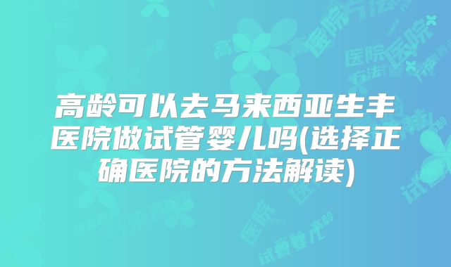 高龄可以去马来西亚生丰医院做试管婴儿吗(选择正确医院的方法解读)