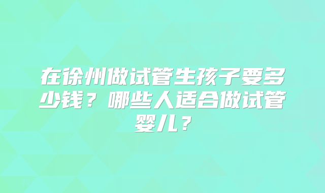 在徐州做试管生孩子要多少钱?哪些人适合做试管婴儿?
