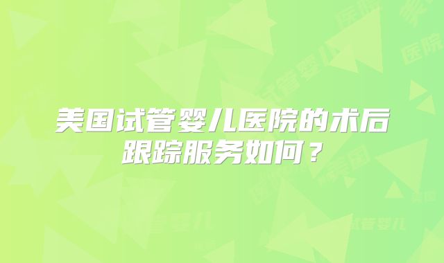 美国试管婴儿医院的术后跟踪服务如何?