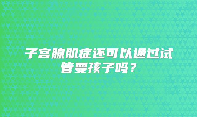 子宫腺肌症还可以通过试管要孩子吗?
