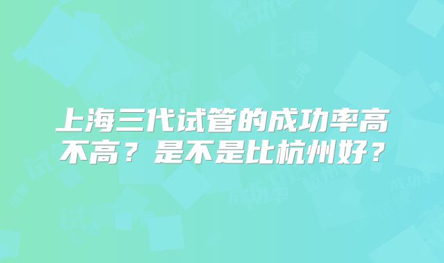 上海三代试管的成功率高不高？是不是比杭州好？