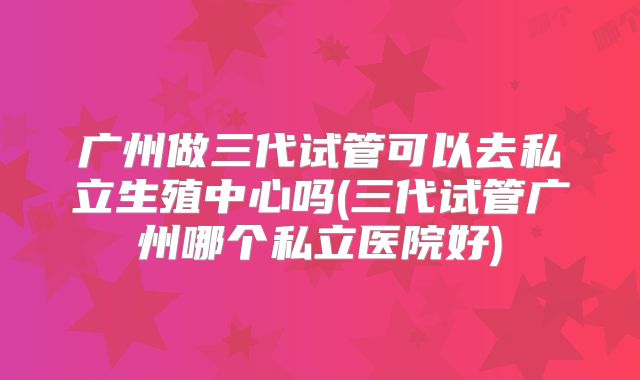 广州做三代试管可以去私立生殖中心吗(三代试管广州哪个私立医院好)