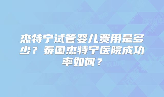 杰特宁试管婴儿费用是多少?泰国杰特宁医院成功率如何?