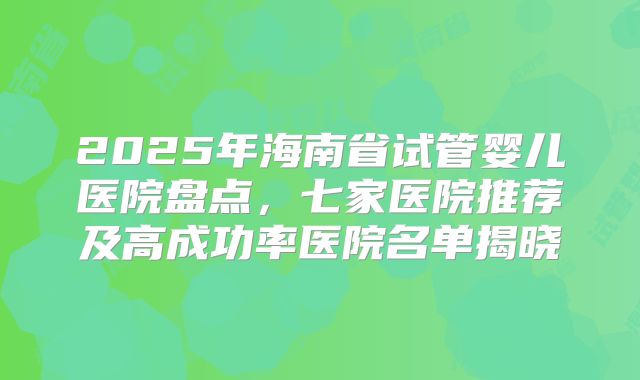 2025年海南省试管婴儿医院盘点,七家医院推荐及高成功率医院名单揭晓