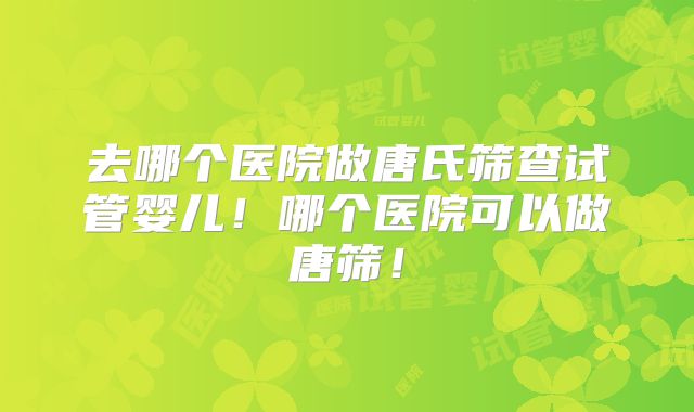 去哪个医院做唐氏筛查试管婴儿!哪个医院可以做唐筛!