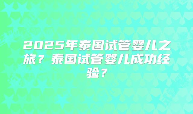 2025年泰国试管婴儿之旅？泰国试管婴儿成功经验？