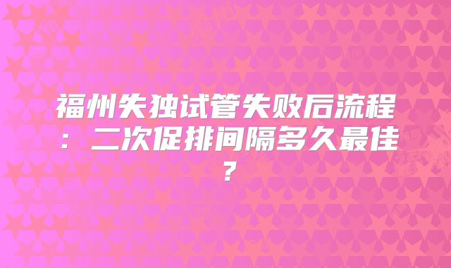 福州失独试管失败后流程:二次促排间隔多久最佳?
