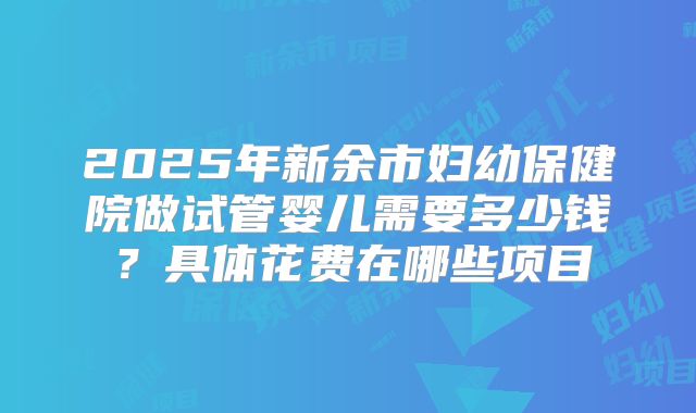 2025年新余市妇幼保健院做试管婴儿需要多少钱?具体花费在哪些项目