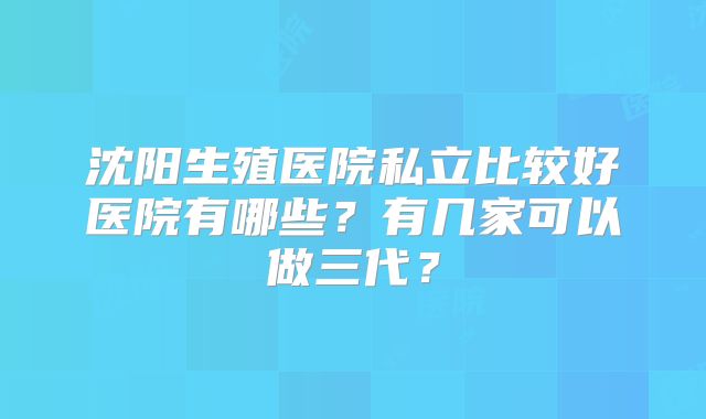 沈阳生殖医院私立比较好医院有哪些?有几家可以做三代?