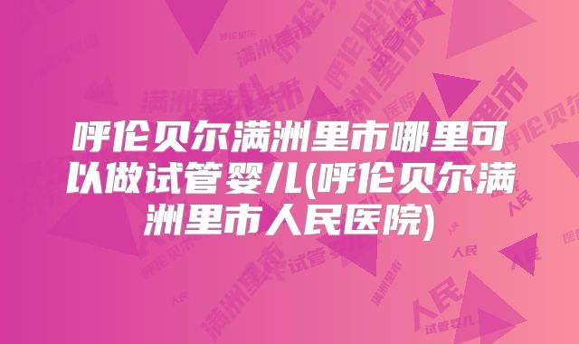 呼伦贝尔满洲里市哪里可以做试管婴儿(呼伦贝尔满洲里市人民医院)