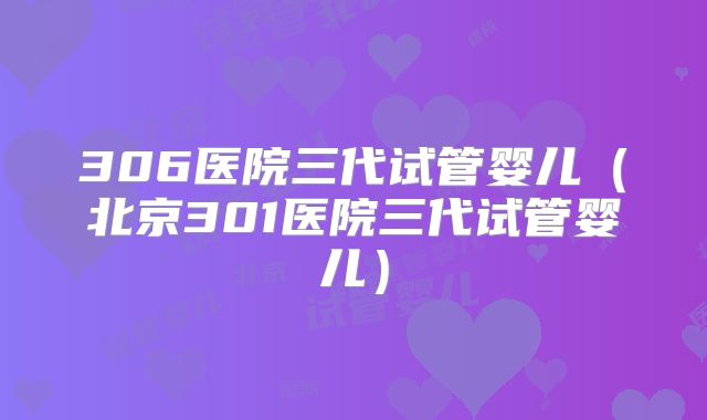 306医院三代试管婴儿（北京301医院三代试管婴儿）