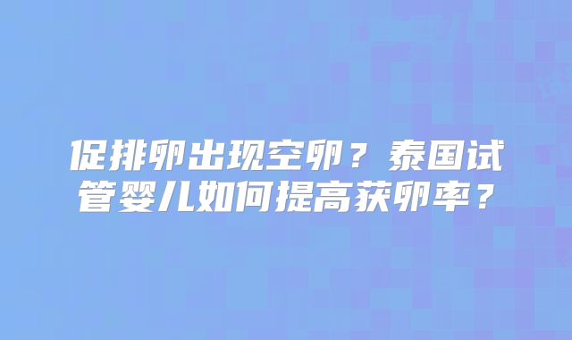 促排卵出现空卵?泰国试管婴儿如何提高获卵率?