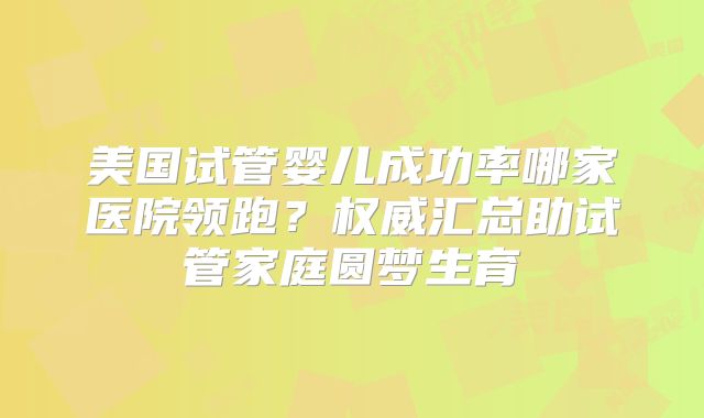 美国试管婴儿成功率哪家医院领跑?权威汇总助试管家庭圆梦生育