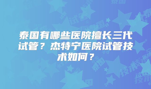 泰国有哪些医院擅长三代试管?杰特宁医院试管技术如何?