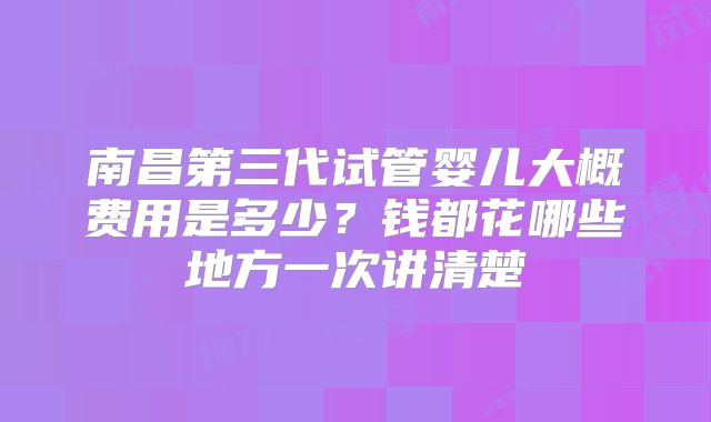 南昌第三代试管婴儿大概费用是多少?钱都花哪些地方一次讲清楚