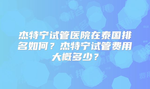 杰特宁试管医院在泰国排名如何？杰特宁试管费用大概多少？
