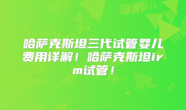 哈萨克斯坦三代试管婴儿费用详解!哈萨克斯坦irm试管!