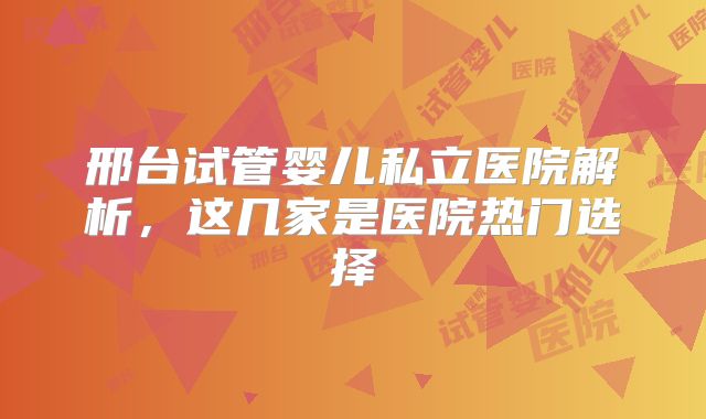 邢台试管婴儿私立医院解析，这几家是医院热门选择