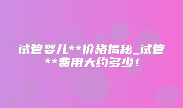 试管婴儿**价格揭秘_试管**费用大约多少!