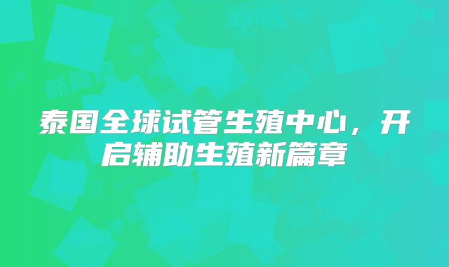 泰国全球试管生殖中心，开启辅助生殖新篇章