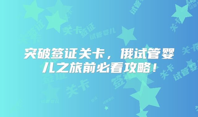 突破签证关卡,俄试管婴儿之旅前必看攻略!