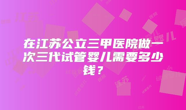 在江苏公立三甲医院做一次三代试管婴儿需要多少钱?