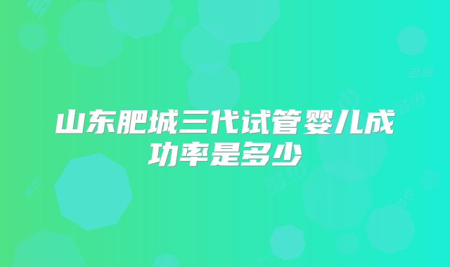 山东肥城三代试管婴儿成功率是多少