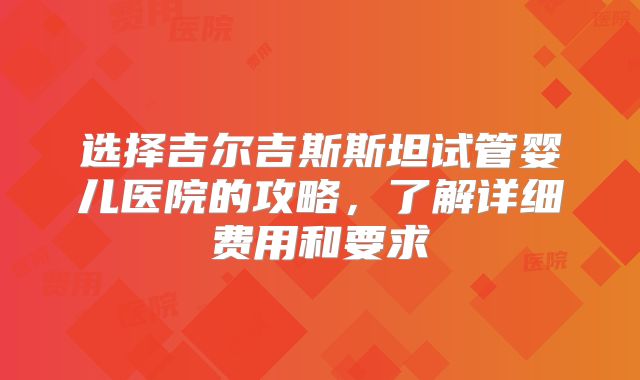 选择吉尔吉斯斯坦试管婴儿医院的攻略，了解详细费用和要求
