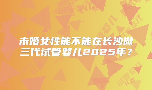 未婚女性能不能在长沙做三代试管婴儿2025年?