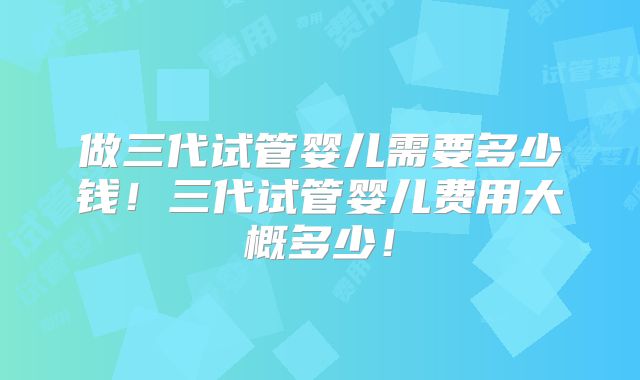 做三代试管婴儿需要多少钱！三代试管婴儿费用大概多少！