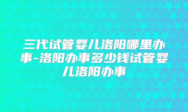 三代试管婴儿洛阳哪里办事-洛阳办事多少钱试管婴儿洛阳办事