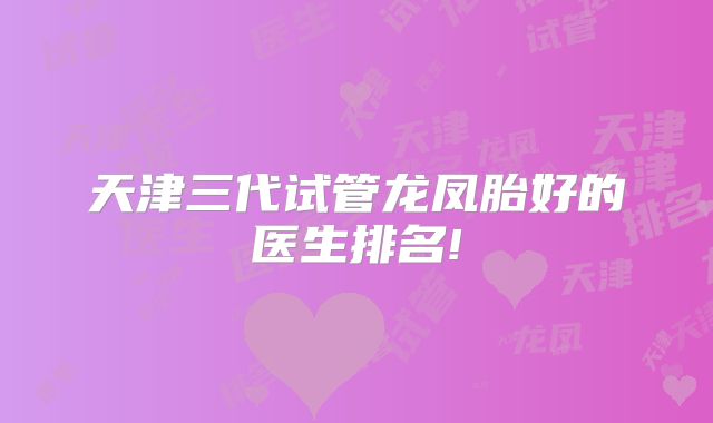 天津三代试管龙凤胎好的医生排名!