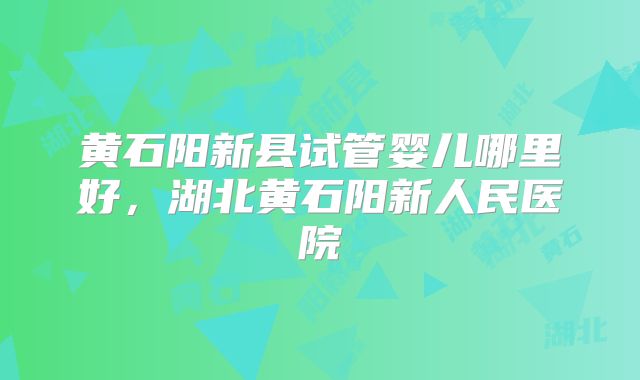 黄石阳新县试管婴儿哪里好,湖北黄石阳新人民医院