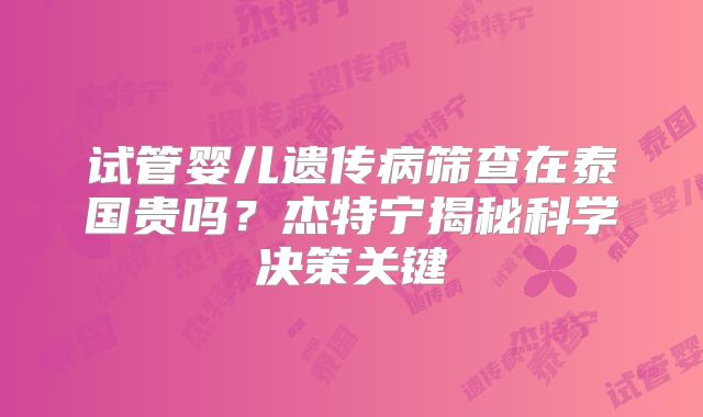 试管婴儿遗传病筛查在泰国贵吗？杰特宁揭秘科学决策关键
