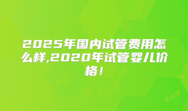 2025年国内试管费用怎么样,2020年试管婴儿价格!