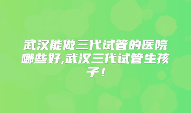 武汉能做三代试管的医院哪些好,武汉三代试管生孩子！