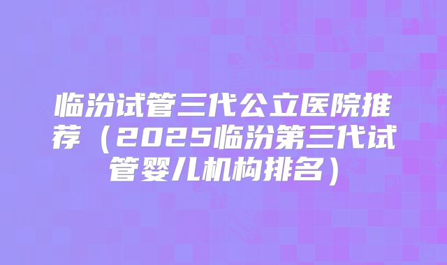 临汾试管三代公立医院推荐(2025临汾第三代试管婴儿机构排名)