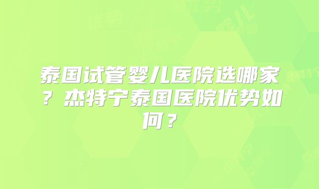 泰国试管婴儿医院选哪家？杰特宁泰国医院优势如何？