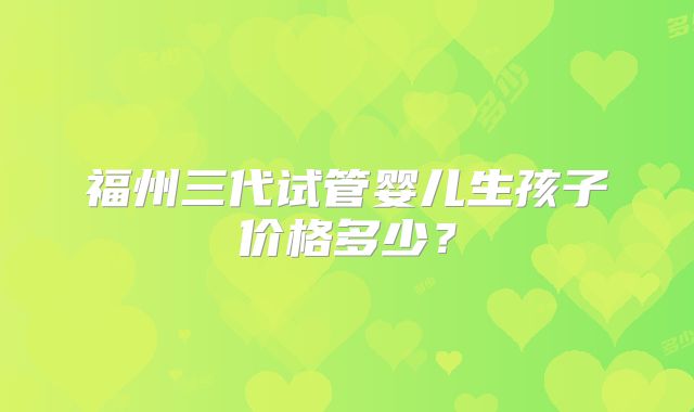 福州三代试管婴儿生孩子价格多少?